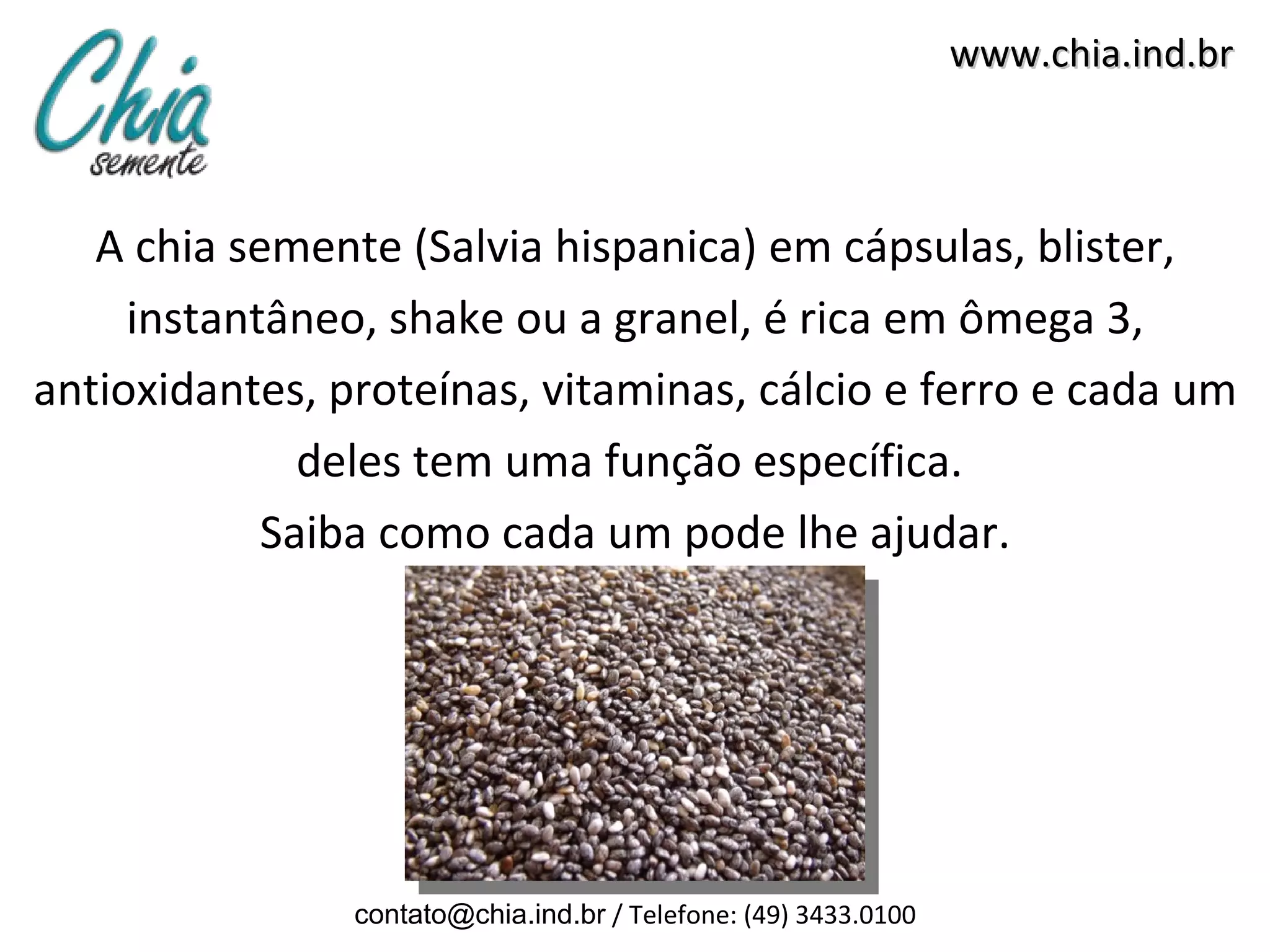 www.chia.ind.br



   A chia semente (Salvia hispanica) em cápsulas, blister,
     instantâneo, shake ou a granel, é rica em ômega 3,
antioxidantes, proteínas, vitaminas, cálcio e ferro e cada um
              deles tem uma função específica.
            Saiba como cada um pode lhe ajudar.




                contato@chia.ind.br / Telefone: (49) 3433.0100
 