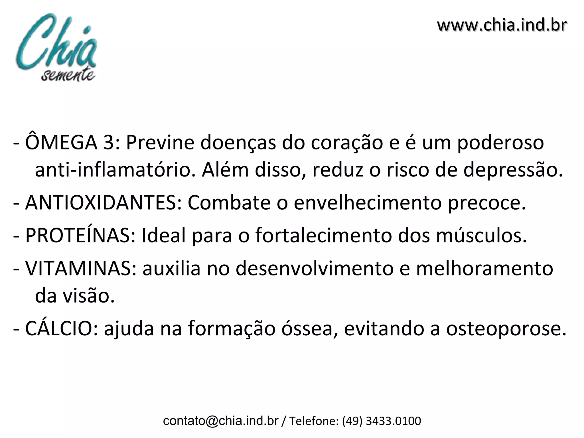 www.chia.ind.br




- ÔMEGA 3: Previne doenças do coração e é um poderoso
   anti-inflamatório. Além disso, reduz o risco de depressão.
- ANTIOXIDANTES: Combate o envelhecimento precoce.
- PROTEÍNAS: Ideal para o fortalecimento dos músculos.
- VITAMINAS: auxilia no desenvolvimento e melhoramento
   da visão.
- CÁLCIO: ajuda na formação óssea, evitando a osteoporose.


                contato@chia.ind.br / Telefone: (49) 3433.0100
 