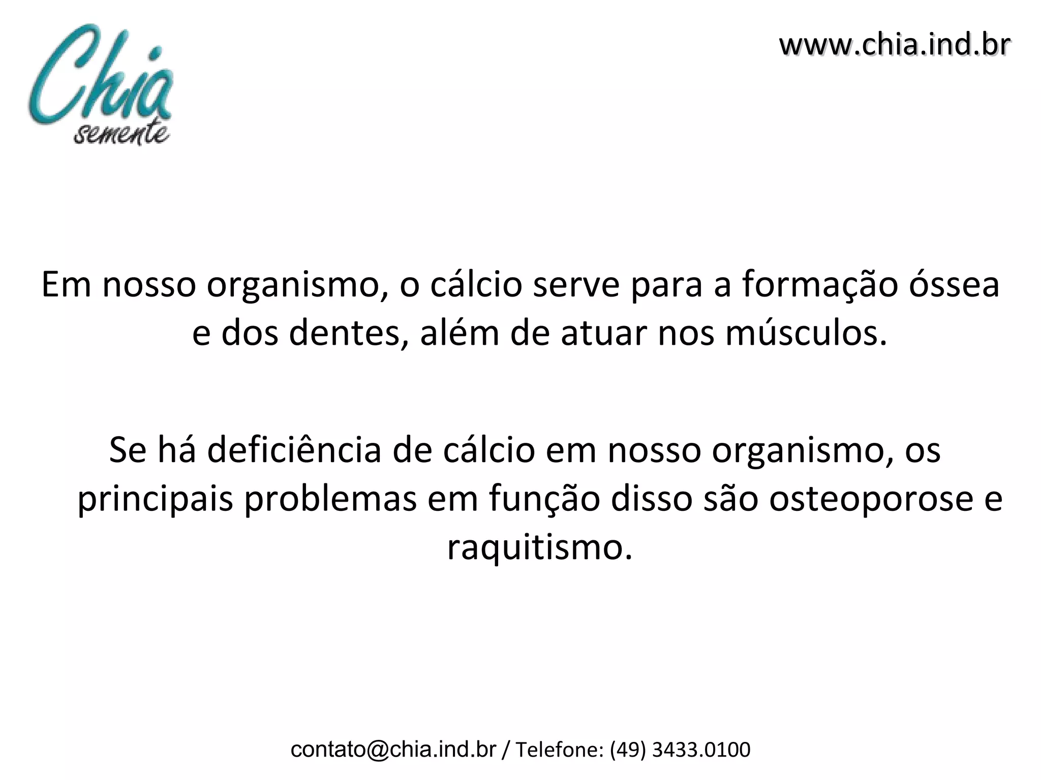 www.chia.ind.br




Em nosso organismo, o cálcio serve para a formação óssea
        e dos dentes, além de atuar nos músculos.

    Se há deficiência de cálcio em nosso organismo, os
  principais problemas em função disso são osteoporose e
                         raquitismo.



              contato@chia.ind.br / Telefone: (49) 3433.0100
 