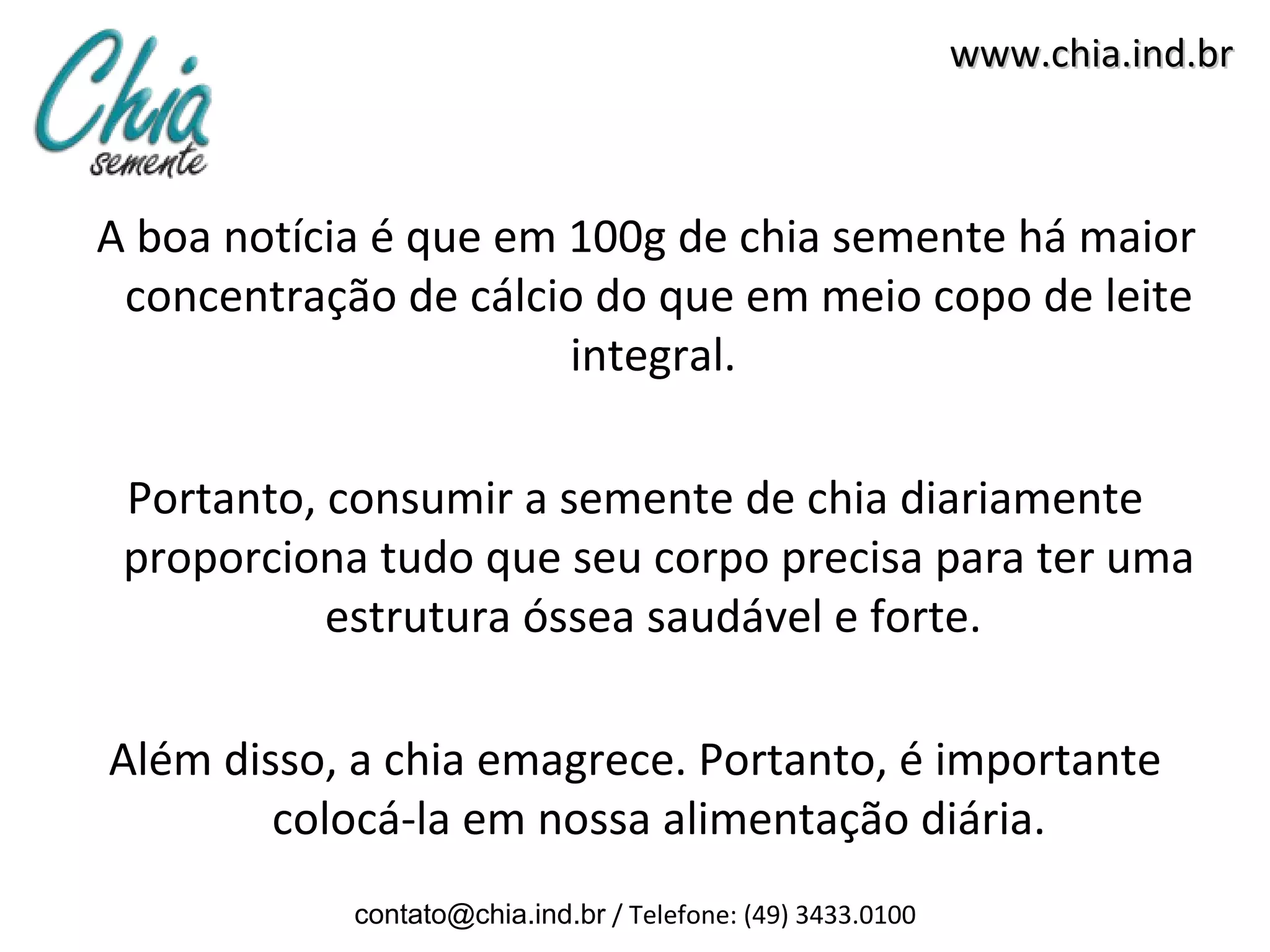 www.chia.ind.br



A boa notícia é que em 100g de chia semente há maior
 concentração de cálcio do que em meio copo de leite
                       integral.

 Portanto, consumir a semente de chia diariamente
 proporciona tudo que seu corpo precisa para ter uma
           estrutura óssea saudável e forte.

Além disso, a chia emagrece. Portanto, é importante
        colocá-la em nossa alimentação diária.
            contato@chia.ind.br / Telefone: (49) 3433.0100
 