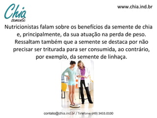 Nutricionistas falam sobre os benefícios da semente de chia e, principalmente, da sua atuação na perda de peso. Ressaltam também que a semente se destaca por não precisar ser triturada para ser consumida, ao contrário, por exemplo, da semente de linhaça. www.chia.ind.br [email_address]  / Telefone: (49) 3433.0100 