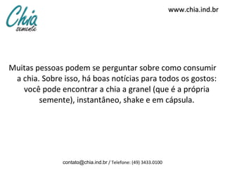 Muitas pessoas podem se perguntar sobre como consumir a chia. Sobre isso, há boas notícias para todos os gostos: você pode encontrar a chia a granel (que é a própria semente), instantâneo, shake e em cápsula. www.chia.ind.br [email_address]  / Telefone: (49) 3433.0100 