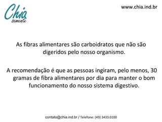 www.chia.ind.br




   As fibras alimentares são carboidratos que não são
              digeridos pelo nosso organismo.

A recomendação é que as pessoas ingiram, pelo menos, 30
   gramas de fibra alimentares por dia para manter o bom
        funcionamento do nosso sistema digestivo.



              contato@chia.ind.br / Telefone: (49) 3433.0100
 