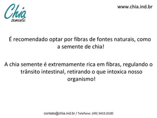 www.chia.ind.br




 É recomendado optar por fibras de fontes naturais, como
                  a semente de chia!

A chia semente é extremamente rica em fibras, regulando o
       trânsito intestinal, retirando o que intoxica nosso
                            organismo!




               contato@chia.ind.br / Telefone: (49) 3433.0100
 