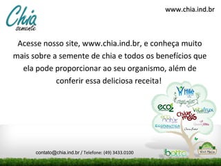 www.chia.ind.br



 Acesse nosso site, www.chia.ind.br, e conheça muito
mais sobre a semente de chia e todos os benefícios que
  ela pode proporcionar ao seu organismo, além de
            conferir essa deliciosa receita!




      contato@chia.ind.br / Telefone: (49) 3433.0100
 