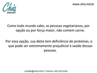 www.chia.ind.br




 Como todo mundo sabe, as pessoas vegetarianos, por
     opção ou por força maior, não comem carne.

Por essa opção, sua dieta tem deficiência de proteínas, o
 que pode ser extremamente prejudicial à saúde dessas
                         pessoas.




            contato@chia.ind.br / Telefone: (49) 3433.0100
 