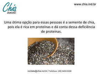 www.chia.ind.br




Uma ótima opção para essas pessoas é a semente de chia,
 pois ela é rica em proteínas e dá conta dessa deficiência
                       de proteínas.




               contato@chia.ind.br / Telefone: (49) 3433.0100
 
