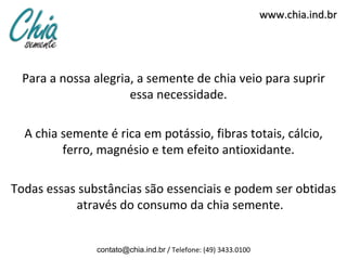www.chia.ind.br




  Para a nossa alegria, a semente de chia veio para suprir
                      essa necessidade.

  A chia semente é rica em potássio, fibras totais, cálcio,
         ferro, magnésio e tem efeito antioxidante.

Todas essas substâncias são essenciais e podem ser obtidas
           através do consumo da chia semente.


               contato@chia.ind.br / Telefone: (49) 3433.0100
 
