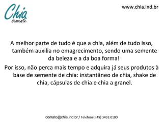 www.chia.ind.br




  A melhor parte de tudo é que a chia, além de tudo isso,
  também auxilia no emagrecimento, sendo uma semente
                 da beleza e a da boa forma!
Por isso, não perca mais tempo e adquira já seus produtos à
   base de semente de chia: instantâneo de chia, shake de
             chia, cápsulas de chia e chia a granel.




               contato@chia.ind.br / Telefone: (49) 3433.0100
 