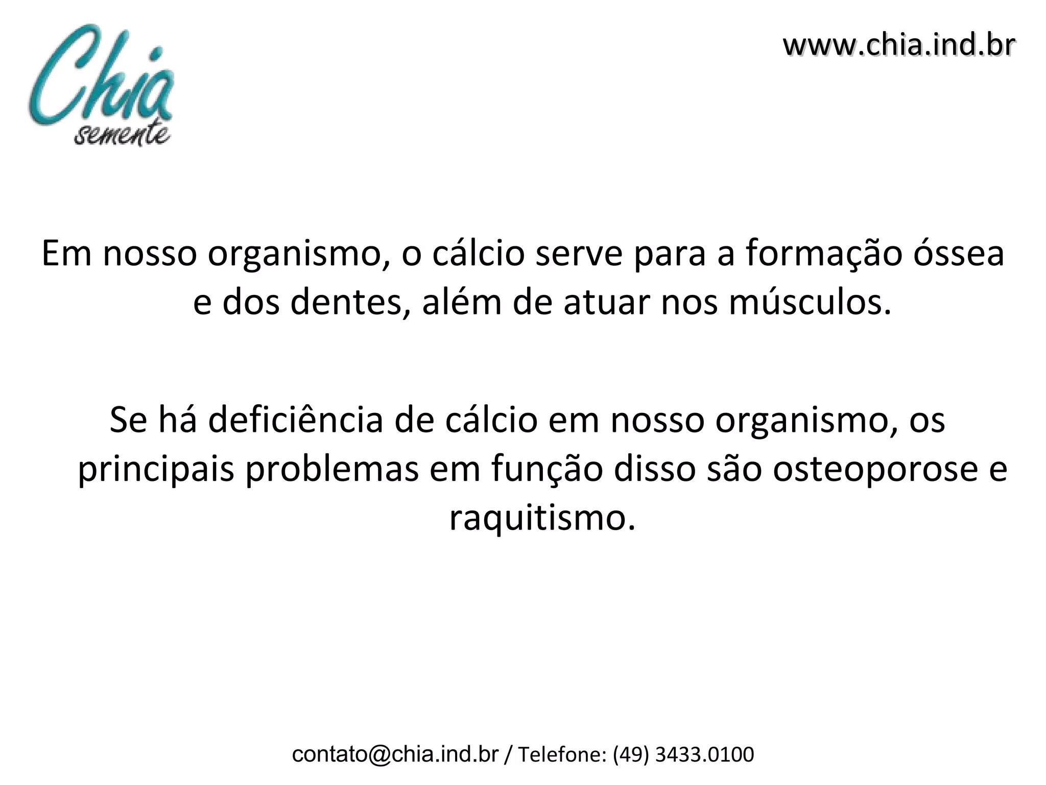 www.chia.ind.br




Em nosso organismo, o cálcio serve para a formação óssea
        e dos dentes, além de atuar nos músculos.

    Se há deficiência de cálcio em nosso organismo, os
  principais problemas em função disso são osteoporose e
                         raquitismo.




              contato@chia.ind.br / Telefone: (49) 3433.0100
 