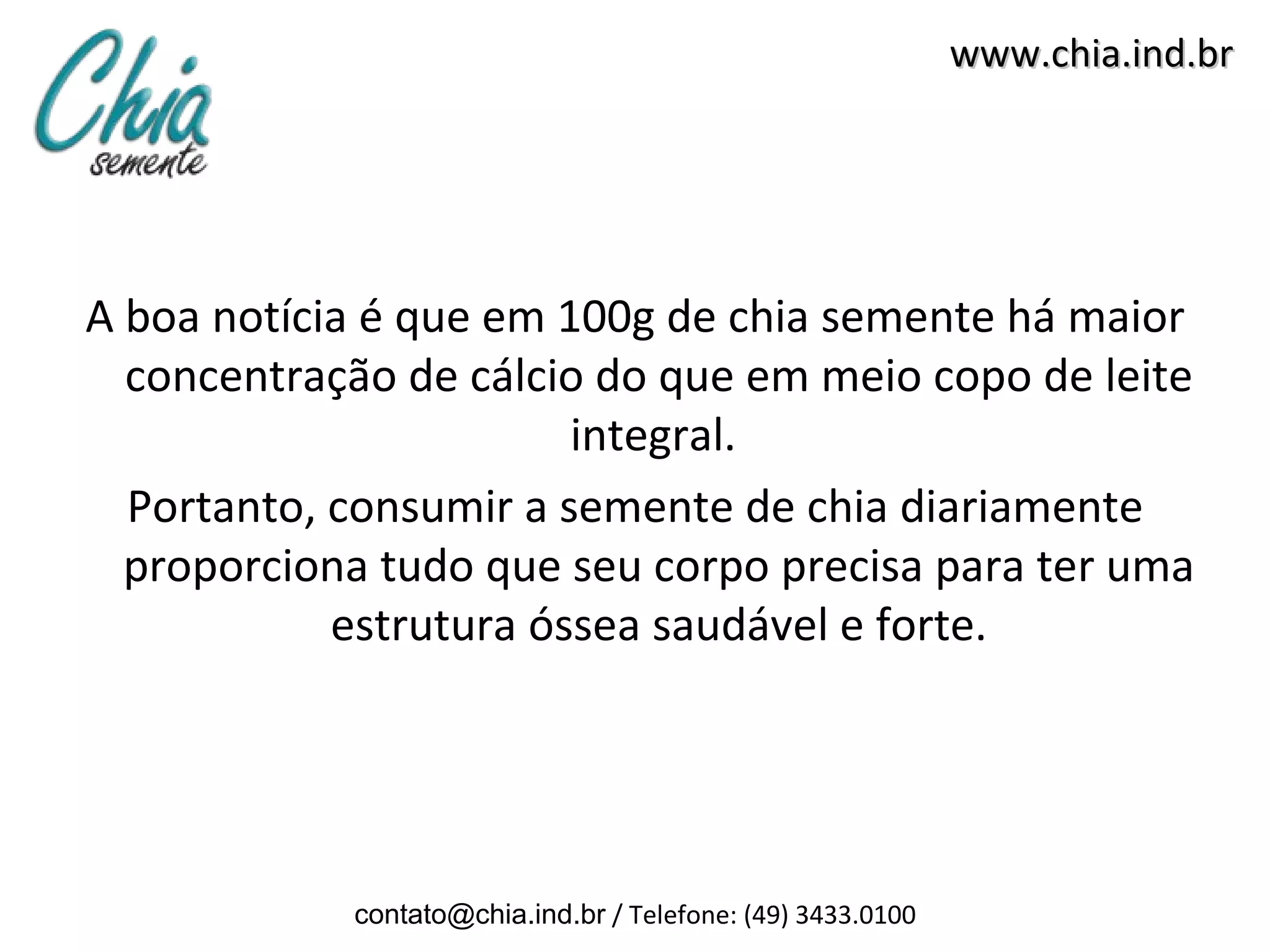 www.chia.ind.br




A boa notícia é que em 100g de chia semente há maior
  concentração de cálcio do que em meio copo de leite
                        integral.
  Portanto, consumir a semente de chia diariamente
  proporciona tudo que seu corpo precisa para ter uma
            estrutura óssea saudável e forte.




            contato@chia.ind.br / Telefone: (49) 3433.0100
 