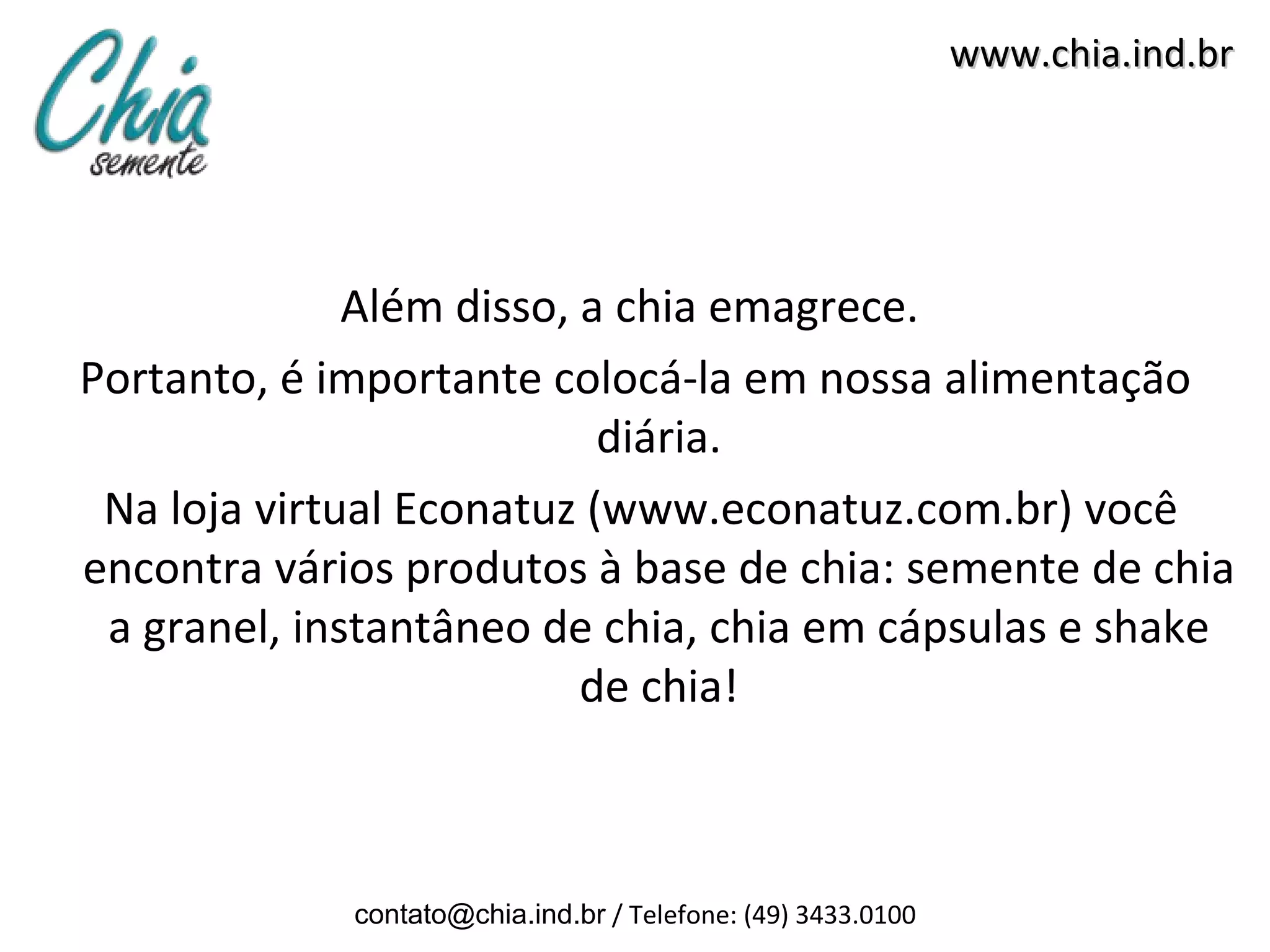 www.chia.ind.br




              Além disso, a chia emagrece.
Portanto, é importante colocá-la em nossa alimentação
                           diária.
 Na loja virtual Econatuz (www.econatuz.com.br) você
encontra vários produtos à base de chia: semente de chia
 a granel, instantâneo de chia, chia em cápsulas e shake
                          de chia!



             contato@chia.ind.br / Telefone: (49) 3433.0100
 