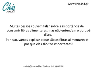 www.chia.ind.br




   Muitas pessoas ouvem falar sobre a importância de
 consumir fibras alimentares, mas não entendem o porquê
                           disso.
Por isso, vamos explicar o que são as fibras alimentares e
             por que elas são tão importantes!




           contato@chia.ind.br / Telefone: (49) 3433.0100
 