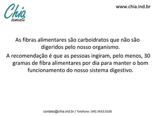 www.chia.ind.br




    As fibras alimentares são carboidratos que não são
               digeridos pelo nosso organismo.
A recomendação é que as pessoas ingiram, pelo menos, 30
   gramas de fibra alimentares por dia para manter o bom
          funcionamento do nosso sistema digestivo.




              contato@chia.ind.br / Telefone: (49) 3433.0100
 