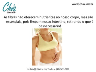 www.chia.ind.br



As fibras não oferecem nutrientes ao nosso corpo, mas são
 essenciais, pois limpam nosso intestino, retirando o que é
                       desnecessário!




               contato@chia.ind.br / Telefone: (49) 3433.0100
 
