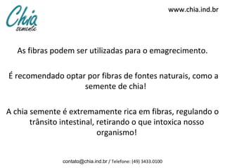 www.chia.ind.br




   As fibras podem ser utilizadas para o emagrecimento.

É recomendado optar por fibras de fontes naturais, como a
                   semente de chia!

A chia semente é extremamente rica em fibras, regulando o
       trânsito intestinal, retirando o que intoxica nosso
                            organismo!


               contato@chia.ind.br / Telefone: (49) 3433.0100
 
