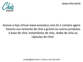 www.chia.ind.br




Acesse a loja virtual www.econatuz.com.br e compre agora
  mesmo sua semente de chia a granel ou outros produtos
    à base de chia: instantâneo de chia, shake de chia ou
                       cápsulas de chia!




               contato@chia.ind.br / Telefone: (49) 3433.0100
 