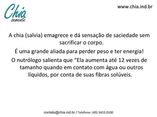 www.chia.ind.br




A chia (salvia) emagrece e dá sensação de saciedade sem
                     sacrificar o corpo.
  É uma grande aliada para perder peso e ter energia!
 O nutrólogo salienta que “Ela aumenta até 12 vezes de
    tamanho quando em contato com água ou outros
        líquidos, por conta de suas fibras solúveis.




             contato@chia.ind.br / Telefone: (49) 3433.0100
 