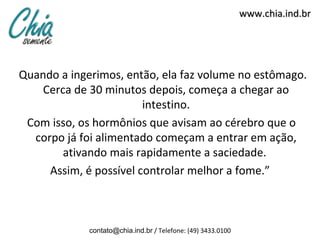 www.chia.ind.br




Quando a ingerimos, então, ela faz volume no estômago.
    Cerca de 30 minutos depois, começa a chegar ao
                        intestino.
 Com isso, os hormônios que avisam ao cérebro que o
  corpo já foi alimentado começam a entrar em ação,
        ativando mais rapidamente a saciedade.
     Assim, é possível controlar melhor a fome.”



             contato@chia.ind.br / Telefone: (49) 3433.0100
 