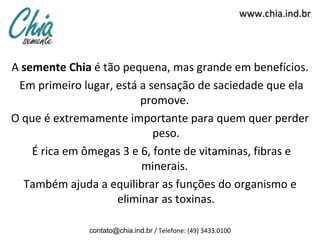 www.chia.ind.br




A semente Chia é tão pequena, mas grande em benefícios.
 Em primeiro lugar, está a sensação de saciedade que ela
                         promove.
O que é extremamente importante para quem quer perder
                            peso.
    É rica em ômegas 3 e 6, fonte de vitaminas, fibras e
                         minerais.
  Também ajuda a equilibrar as funções do organismo e
                    eliminar as toxinas.

              contato@chia.ind.br / Telefone: (49) 3433.0100
 