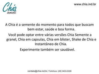 www.chia.ind.br




A Chia é a semente do momento para todos que buscam
               bem estar, saúde e boa forma.
  Você pode optar entre várias versões Chia Semente a
 granel, Chia em capsulas, Chia em blister, Shake de Chia e
                   Instantâneo de Chia.
          Experimente também ser saudável.




              contato@chia.ind.br / Telefone: (49) 3433.0100
 