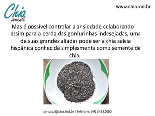 www.chia.ind.br


Mas é possível controlar a ansiedade colaborando
assim para a perda das gordurinhas indesejadas, uma
    de suas grandes aliadas pode ser a chia salvia
hispânica conhecida simplesmente como semente de
                        chia.




            contato@chia.ind.br / Telefone: (49) 3433.0100
 