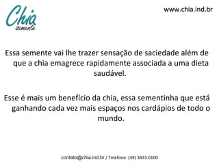 www.chia.ind.br




Essa semente vai lhe trazer sensação de saciedade além de
  que a chia emagrece rapidamente associada a uma dieta
                          saudável.

Esse é mais um benefício da chia, essa sementinha que está
  ganhando cada vez mais espaços nos cardápios de todo o
                          mundo.



                contato@chia.ind.br / Telefone: (49) 3433.0100
 
