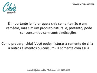 www.chia.ind.br




   É importante lembrar que a chia semente não é um
  remédio, mas sim um produto natural e, portanto, pode
          ser consumido sem contraindicações.

Como preparar chia? Você pode misturar a semente de chia
   a outros alimentos ou consumi-la somente com água.




               contato@chia.ind.br / Telefone: (49) 3433.0100
 