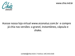 www.chia.ind.br




Acesse nossa loja virtual www.econatuz.com.br e compre
    já chia nas versões: a granel, instantâneo, cápsula e
                            shake.




               contato@chia.ind.br / Telefone: (49) 3433.0100
 
