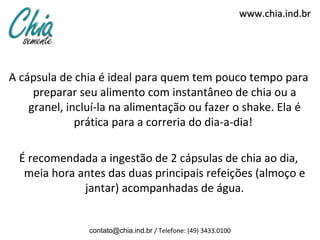 www.chia.ind.br




A cápsula de chia é ideal para quem tem pouco tempo para
     preparar seu alimento com instantâneo de chia ou a
    granel, incluí-la na alimentação ou fazer o shake. Ela é
              prática para a correria do dia-a-dia!

  É recomendada a ingestão de 2 cápsulas de chia ao dia,
   meia hora antes das duas principais refeições (almoço e
              jantar) acompanhadas de água.


                contato@chia.ind.br / Telefone: (49) 3433.0100
 