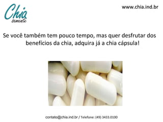 www.chia.ind.br




Se você também tem pouco tempo, mas quer desfrutar dos
         benefícios da chia, adquira já a chia cápsula!




               contato@chia.ind.br / Telefone: (49) 3433.0100
 