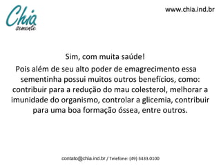 www.chia.ind.br




                Sim, com muita saúde!
  Pois além de seu alto poder de emagrecimento essa
   sementinha possui muitos outros benefícios, como:
 contribuir para a redução do mau colesterol, melhorar a
imunidade do organismo, controlar a glicemia, contribuir
       para uma boa formação óssea, entre outros.




              contato@chia.ind.br / Telefone: (49) 3433.0100
 