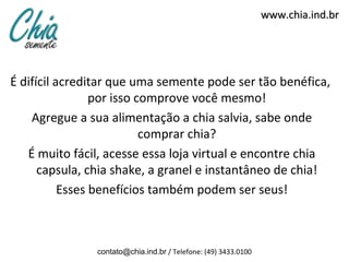 www.chia.ind.br




É difícil acreditar que uma semente pode ser tão benéfica,
                 por isso comprove você mesmo!
    Agregue a sua alimentação a chia salvia, sabe onde
                           comprar chia?
   É muito fácil, acesse essa loja virtual e encontre chia
      capsula, chia shake, a granel e instantâneo de chia!
           Esses benefícios também podem ser seus!



               contato@chia.ind.br / Telefone: (49) 3433.0100
 