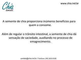 www.chia.ind.br




A semente de chia proporciona inúmeros benefícios para
                   quem a consome.

Além de regular o trânsito intestinal, a semente de chia dá
    sensação de saciedade, auxiliando no processo de
                      emagrecimento.




              contato@chia.ind.br / Telefone: (49) 3433.0100
 