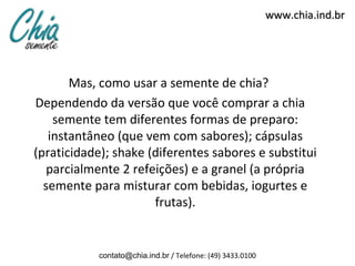 www.chia.ind.br




       Mas, como usar a semente de chia?
Dependendo da versão que você comprar a chia
    semente tem diferentes formas de preparo:
   instantâneo (que vem com sabores); cápsulas
(praticidade); shake (diferentes sabores e substitui
   parcialmente 2 refeições) e a granel (a própria
  semente para misturar com bebidas, iogurtes e
                      frutas).


           contato@chia.ind.br / Telefone: (49) 3433.0100
 