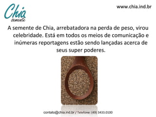 A semente de Chia, arrebatadora na perda de peso, virou celebridade. Está em todos os meios de comunicação e inúmeras reportagens estão sendo lançadas acerca de seus super poderes. www.chia.ind.br [email_address]  / Telefone: (49) 3433.0100 