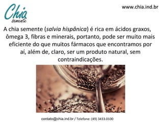 www.chia.ind.br



A chia semente (salvia hispânica) é rica em ácidos graxos,
 ômega 3, fibras e minerais, portanto, pode ser muito mais
  eficiente do que muitos fármacos que encontramos por
       aí, além de, claro, ser um produto natural, sem
                       contraindicações.




              contato@chia.ind.br / Telefone: (49) 3433.0100
 