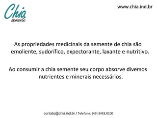 www.chia.ind.br




 As propriedades medicinais da semente de chia são
emoliente, sudorífico, expectorante, laxante e nutritivo.

Ao consumir a chia semente seu corpo absorve diversos
           nutrientes e minerais necessários.




             contato@chia.ind.br / Telefone: (49) 3433.0100
 