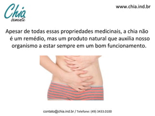 www.chia.ind.br



Apesar de todas essas propriedades medicinais, a chia não
 é um remédio, mas um produto natural que auxilia nosso
  organismo a estar sempre em um bom funcionamento.




              contato@chia.ind.br / Telefone: (49) 3433.0100
 