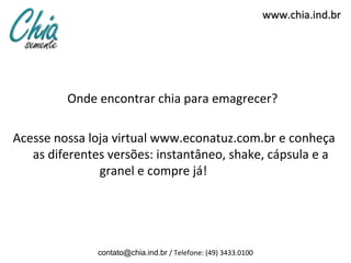 www.chia.ind.br




         Onde encontrar chia para emagrecer?

Acesse nossa loja virtual www.econatuz.com.br e conheça
   as diferentes versões: instantâneo, shake, cápsula e a
               granel e compre já!




               contato@chia.ind.br / Telefone: (49) 3433.0100
 