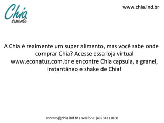 www.chia.ind.br




A Chia é realmente um super alimento, mas você sabe onde
            comprar Chia? Acesse essa loja virtual
   www.econatuz.com.br e encontre Chia capsula, a granel,
                instantâneo e shake de Chia!




               contato@chia.ind.br / Telefone: (49) 3433.0100
 