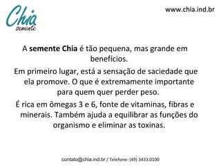 www.chia.ind.br




  A semente Chia é tão pequena, mas grande em
                      benefícios.
Em primeiro lugar, está a sensação de saciedade que
   ela promove. O que é extremamente importante
            para quem quer perder peso.
É rica em ômegas 3 e 6, fonte de vitaminas, fibras e
 minerais. Também ajuda a equilibrar as funções do
           organismo e eliminar as toxinas.


             contato@chia.ind.br / Telefone: (49) 3433.0100
 