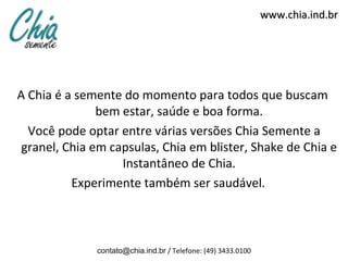 www.chia.ind.br




A Chia é a semente do momento para todos que buscam
               bem estar, saúde e boa forma.
  Você pode optar entre várias versões Chia Semente a
 granel, Chia em capsulas, Chia em blister, Shake de Chia e
                   Instantâneo de Chia.
          Experimente também ser saudável.



              contato@chia.ind.br / Telefone: (49) 3433.0100
 