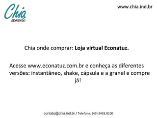 www.chia.ind.br




      Chia onde comprar: Loja virtual Econatuz.

Acesse www.econatuz.com.br e conheça as diferentes
versões: instantâneo, shake, cápsula e a granel e compre
                          já!




             contato@chia.ind.br / Telefone: (49) 3433.0100
 