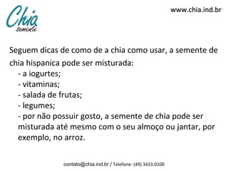 www.chia.ind.brwww.chia.ind.br
Seguem dicas de como de a chia como usar, a semente de
chia hispanica pode ser misturada:
- a iogurtes;
- vitaminas;
- salada de frutas;
- legumes;
- por não possuir gosto, a semente de chia pode ser
misturada até mesmo com o seu almoço ou jantar, por
exemplo, no arroz.
contato@chia.ind.br / Telefone: (49) 3433.0100
 