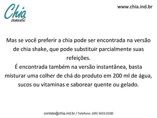 www.chia.ind.brwww.chia.ind.br
Mas se você preferir a chia pode ser encontrada na versão
de chia shake, que pode substituir parcialmente suas
refeições.
É encontrada também na versão instantânea, basta
misturar uma colher de chá do produto em 200 ml de água,
sucos ou vitaminas e saborear quente ou gelado.
contato@chia.ind.br / Telefone: (49) 3433.0100
 