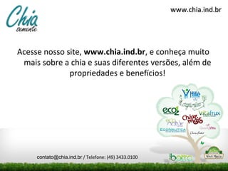 Acesse nosso site, www.chia.ind.br, e conheça muito
mais sobre a chia e suas diferentes versões, além de
propriedades e benefícios!
www.chia.ind.brwww.chia.ind.br
contato@chia.ind.br / Telefone: (49) 3433.0100
 