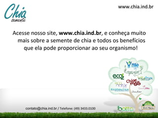 Acesse nosso site,  www.chia.ind.br , e conheça muito mais sobre a semente de chia e todos os benefícios que ela pode proporcionar ao seu organismo!  www.chia.ind.br [email_address]  / Telefone: (49) 3433.0100 