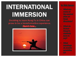 INTERNATIONAL
IMMERSION
Deciding to learn Kung Fu in China can
prove to be a transformative experience.
Here’s how…
 What are
some of
the ancient
sites on
Song
Mountain?
 What do
former
Kung Fu
students
have to
say?
 What
teachings
do monks
specialize
in?
In this issue:
 