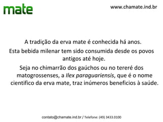 www.chamate.ind.br




      A tradição da erva mate é conhecida há anos.
Esta bebida milenar tem sido consumida desde os povos
                     antigos até hoje.
    Seja no chimarrão dos gaúchos ou no tereré dos
   matogrossenses, a Ilex paraguariensis, que é o nome
cientifico da erva mate, traz inúmeros beneficios à saúde.




            contato@chamate.ind.br / Telefone: (49) 3433.0100
 